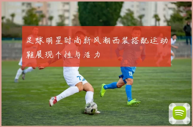 足球明星时尚新风潮西装搭配运动鞋展现个性与活力