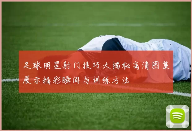 足球明星射门技巧大揭秘高清图集展示精彩瞬间与训练方法