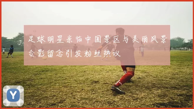 足球明星亲临中国景区与美丽风景合影留念引发粉丝热议