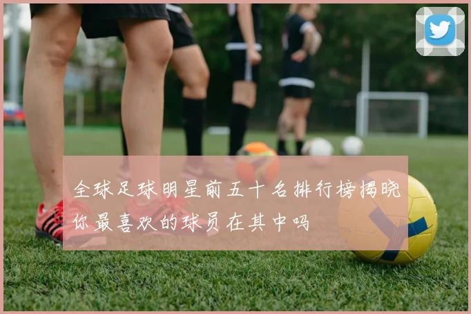 全球足球明星前五十名排行榜揭晓你最喜欢的球员在其中吗