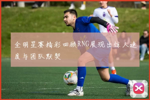 全明星赛精彩回顾RNG展现出惊人速度与团队默契