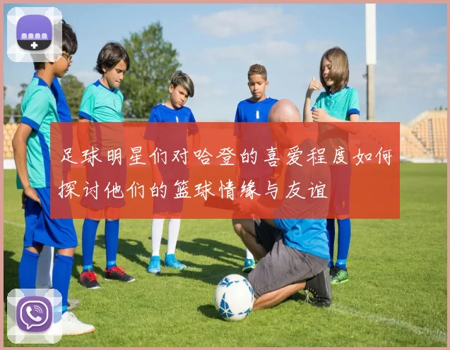 足球明星们对哈登的喜爱程度如何探讨他们的篮球情缘与友谊