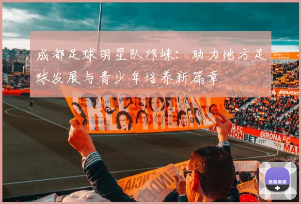 成都足球明星队邛崃：助力地方足球发展与青少年培养新篇章