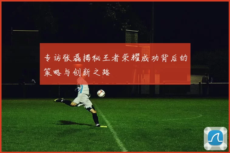专访张磊揭秘王者荣耀成功背后的策略与创新之路