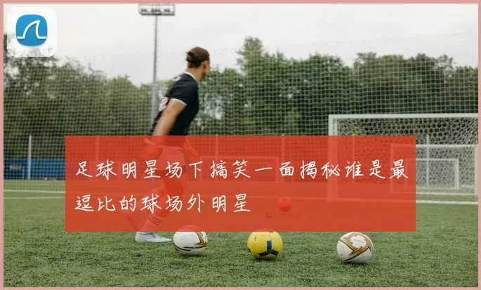 足球明星场下搞笑一面揭秘谁是最逗比的球场外明星