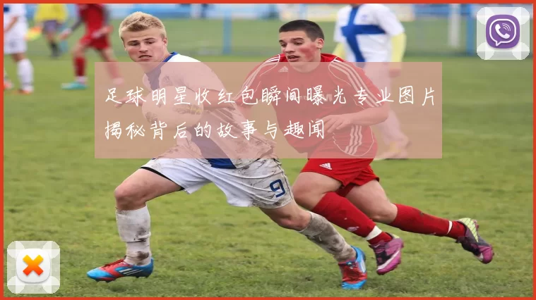 足球明星收红包瞬间曝光专业图片揭秘背后的故事与趣闻