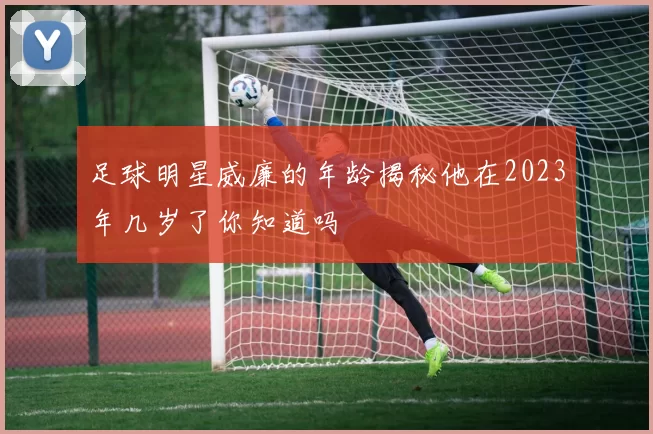 足球明星威廉的年龄揭秘他在2023年几岁了你知道吗