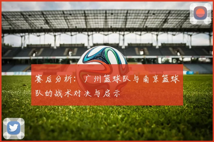 赛后分析：广州篮球队与南京篮球队的战术对决与启示