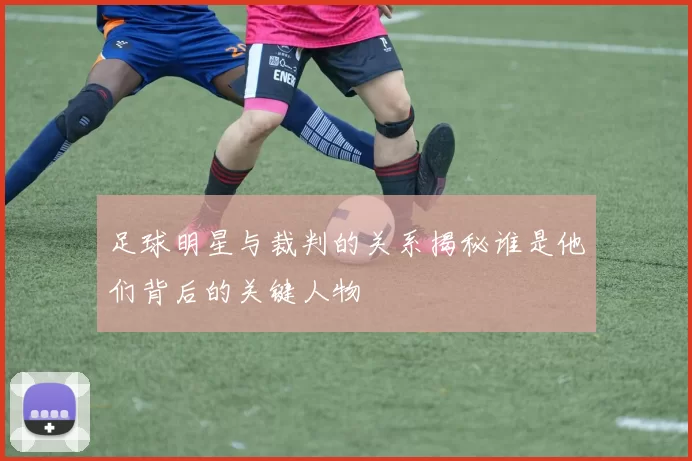 足球明星与裁判的关系揭秘谁是他们背后的关键人物