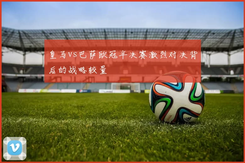 皇马vs巴萨欧冠半决赛激烈对决背后的战略较量