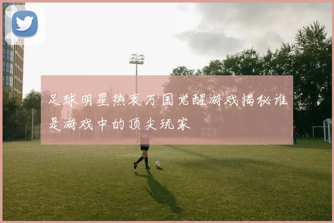 足球明星热衷万国觉醒游戏揭秘谁是游戏中的顶尖玩家