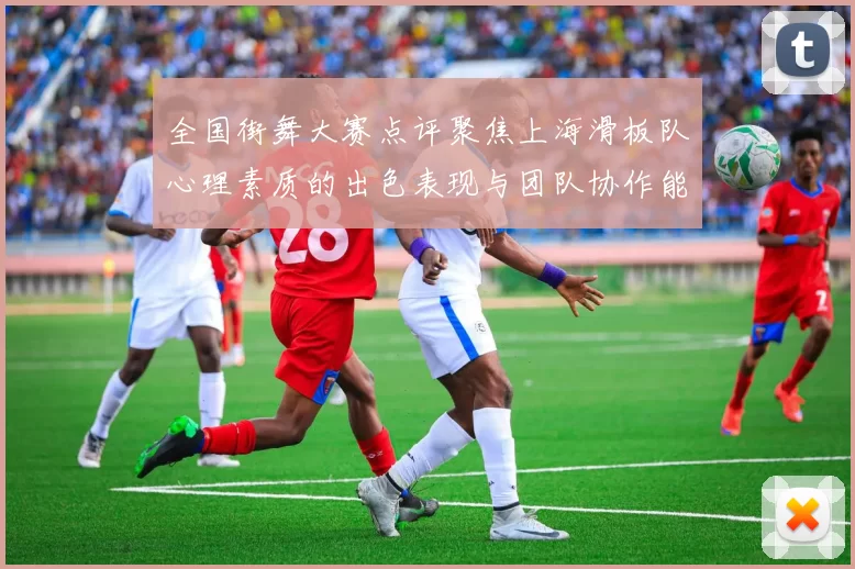 全国街舞大赛点评聚焦上海滑板队心理素质的出色表现与团队协作能力分析