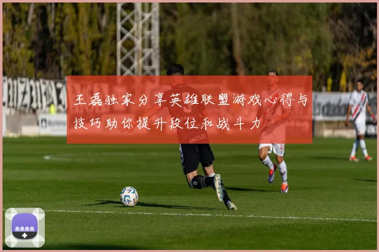 王磊独家分享英雄联盟游戏心得与技巧助你提升段位和战斗力