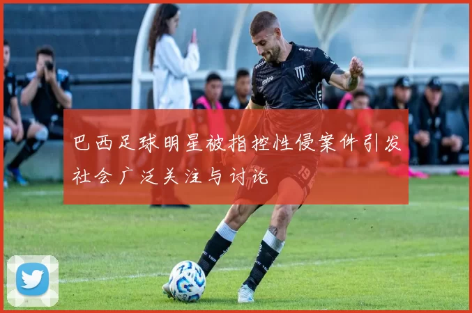 巴西足球明星被指控性侵案件引发社会广泛关注与讨论