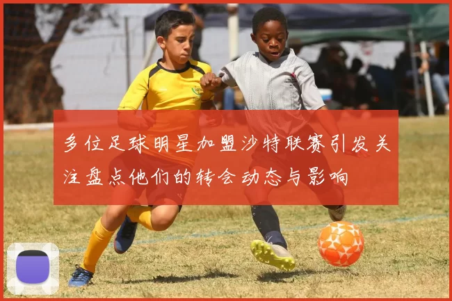 多位足球明星加盟沙特联赛引发关注盘点他们的转会动态与影响