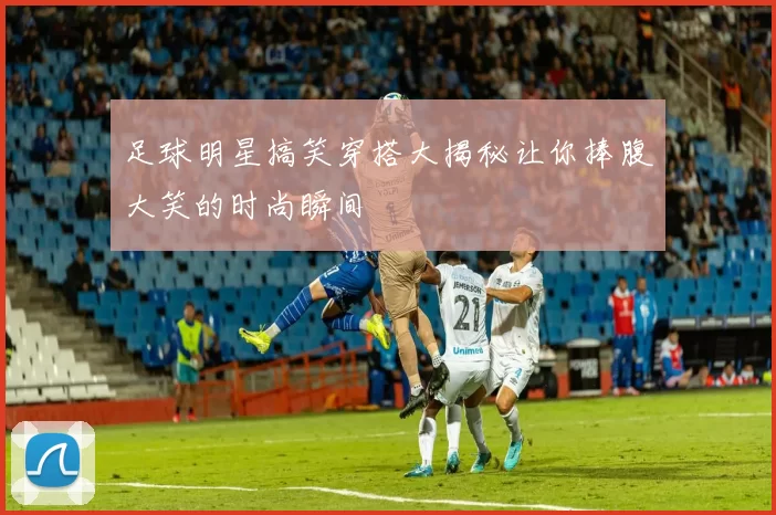 足球明星搞笑穿搭大揭秘让你捧腹大笑的时尚瞬间