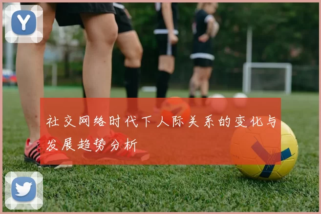 社交网络时代下人际关系的变化与发展趋势分析