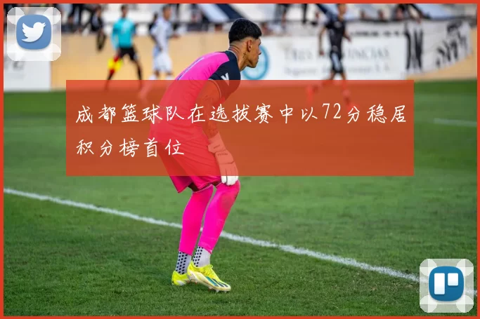 成都篮球队在选拔赛中以72分稳居积分榜首位
