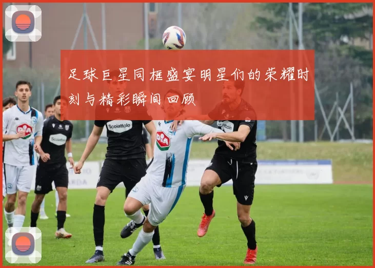 足球巨星同框盛宴明星们的荣耀时刻与精彩瞬间回顾