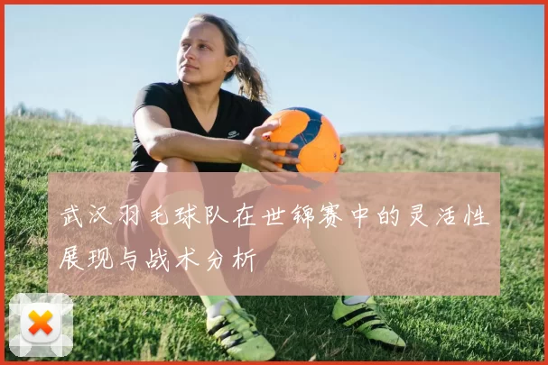 武汉羽毛球队在世锦赛中的灵活性展现与战术分析