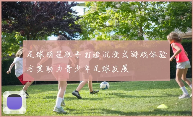 足球明星联手打造沉浸式游戏体验方案助力青少年足球发展