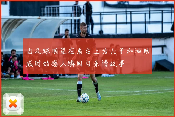 当足球明星在看台上为儿子加油助威时的感人瞬间与亲情故事