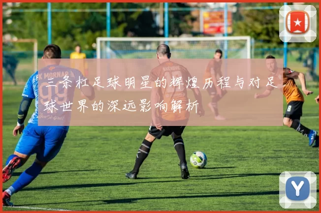 三条杠足球明星的辉煌历程与对足球世界的深远影响解析