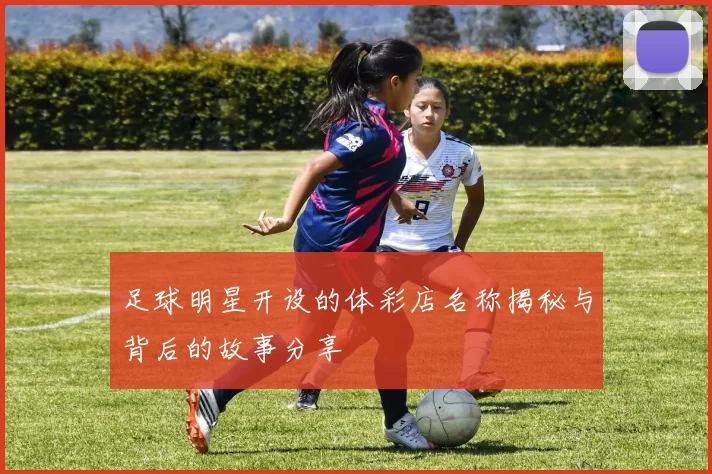 足球明星开设的体彩店名称揭秘与背后的故事分享
